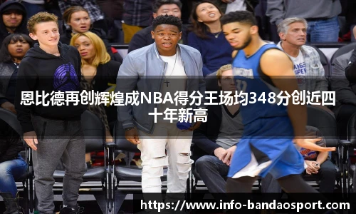 恩比德再创辉煌成NBA得分王场均348分创近四十年新高