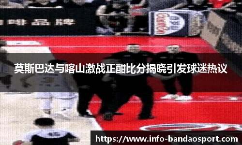 莫斯巴达与喀山激战正酣比分揭晓引发球迷热议